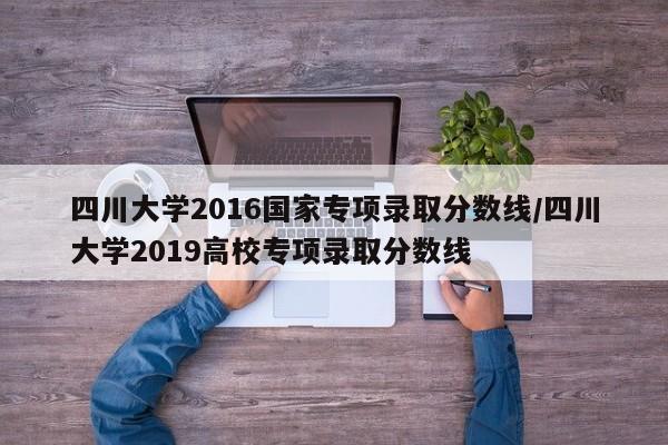 四川大学2016国家专项录取分数线/四川大学2019高校专项录取分数线