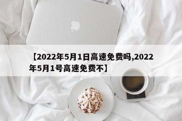 【2022年5月1日高速免费吗,2022年5月1号高速免费不】