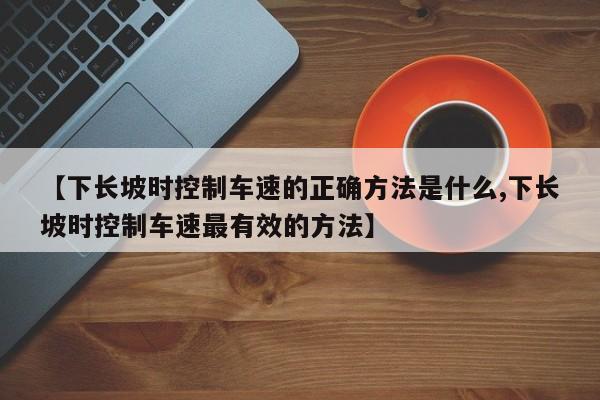【下长坡时控制车速的正确方法是什么,下长坡时控制车速最有效的方法】