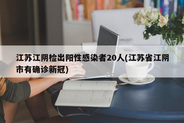 江苏江阴检出阳性感染者20人(江苏省江阴市有确诊新冠)