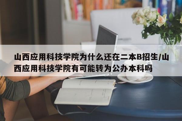 山西应用科技学院为什么还在二本B招生/山西应用科技学院有可能转为公办本科吗