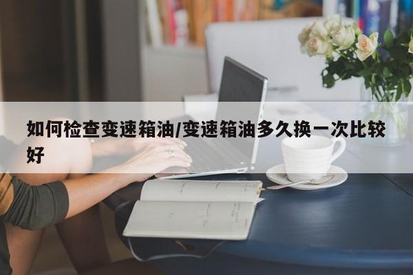 如何检查变速箱油/变速箱油多久换一次比较好