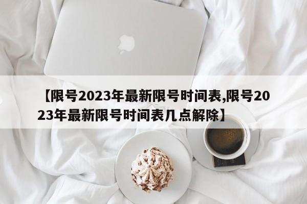 【限号2023年最新限号时间表,限号2023年最新限号时间表几点解除】