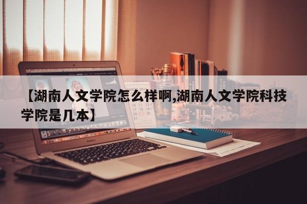 【湖南人文学院怎么样啊,湖南人文学院科技学院是几本】