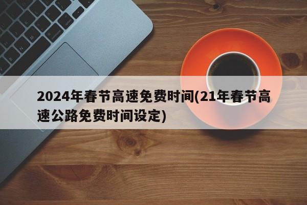 2024年春节高速免费时间(21年春节高速公路免费时间设定)