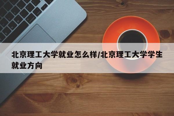 北京理工大学就业怎么样/北京理工大学学生就业方向