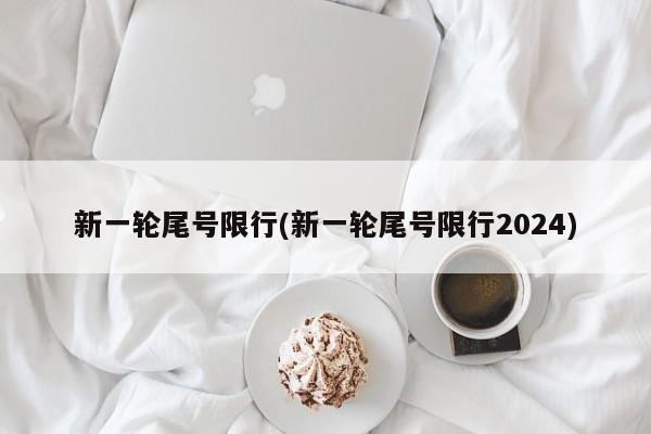 新一轮尾号限行(新一轮尾号限行2024)