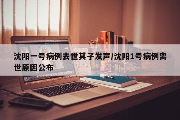沈阳一号病例去世其子发声/沈阳1号病例离世原因公布
