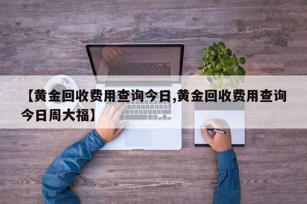 【黄金回收费用查询今日,黄金回收费用查询今日周大福】