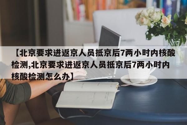 【北京要求进返京人员抵京后7两小时内核酸检测,北京要求进返京人员抵京后7两小时内核酸检测怎么办】