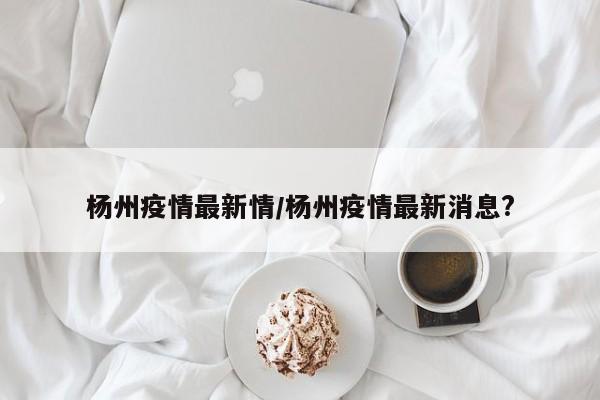 杨州疫情最新情/杨州疫情最新消息?