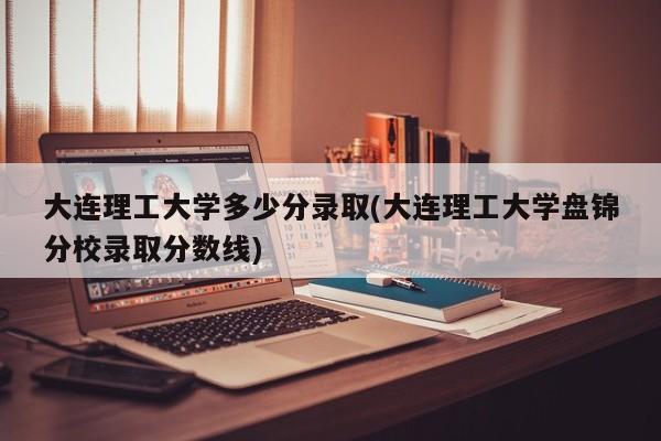 大连理工大学多少分录取(大连理工大学盘锦分校录取分数线)