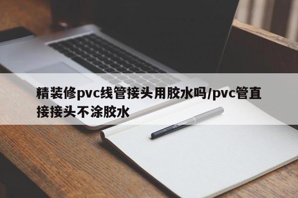 精装修pvc线管接头用胶水吗/pvc管直接接头不涂胶水
