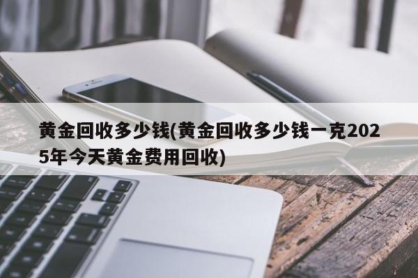 黄金回收多少钱(黄金回收多少钱一克2025年今天黄金费用回收)