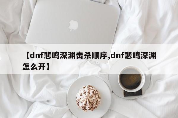 【dnf悲鸣深渊击杀顺序,dnf悲鸣深渊怎么开】