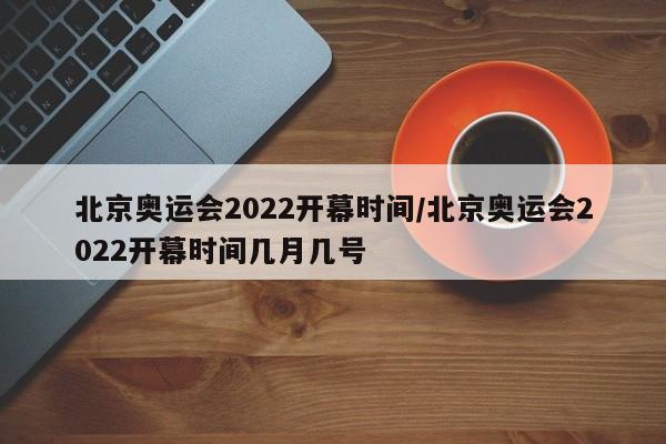 北京奥运会2022开幕时间/北京奥运会2022开幕时间几月几号