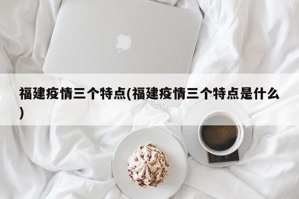 福建疫情三个特点(福建疫情三个特点是什么)