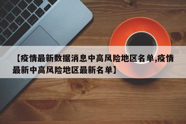 【疫情最新数据消息中高风险地区名单,疫情最新中高风险地区最新名单】