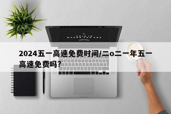2024五一高速免费时间/二o二一年五一高速免费吗?