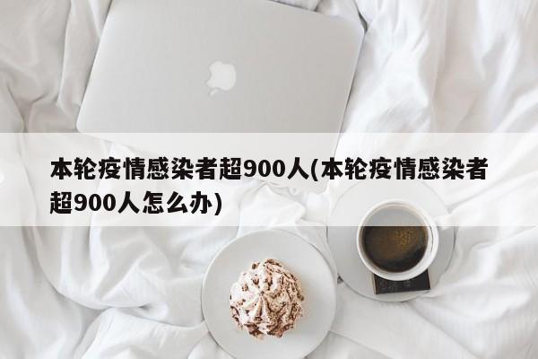 本轮疫情感染者超900人(本轮疫情感染者超900人怎么办)