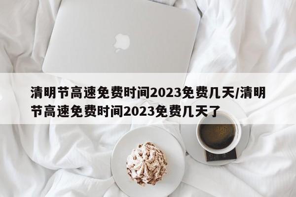 清明节高速免费时间2023免费几天/清明节高速免费时间2023免费几天了
