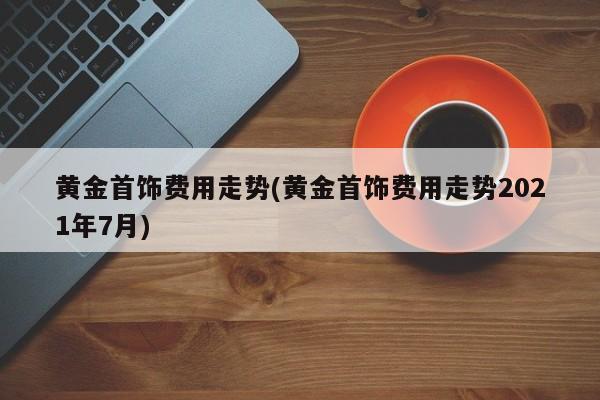 黄金首饰费用走势(黄金首饰费用走势2021年7月)