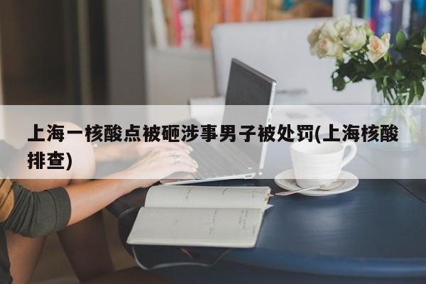 上海一核酸点被砸涉事男子被处罚(上海核酸排查)