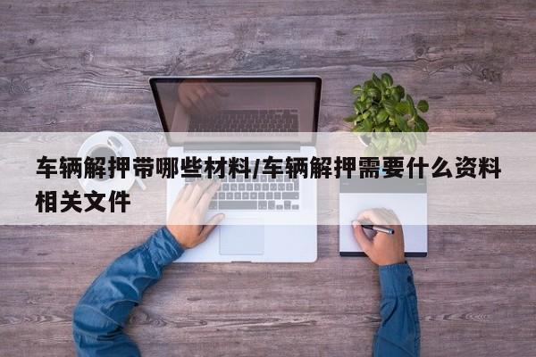 车辆解押带哪些材料/车辆解押需要什么资料相关文件
