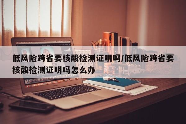 低风险跨省要核酸检测证明吗/低风险跨省要核酸检测证明吗怎么办