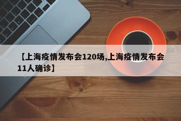 【上海疫情发布会120场,上海疫情发布会11人确诊】