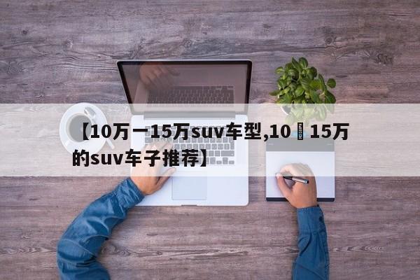 【10万一15万suv车型,10–15万的suv车子推荐】