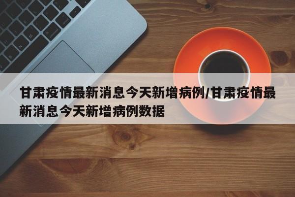 甘肃疫情最新消息今天新增病例/甘肃疫情最新消息今天新增病例数据