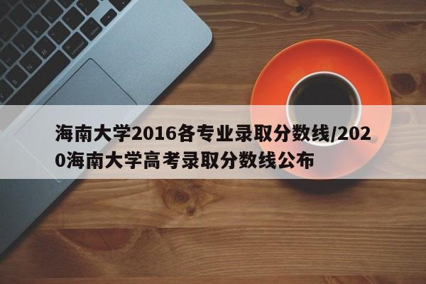 海南大学2016各专业录取分数线/2020海南大学高考录取分数线公布