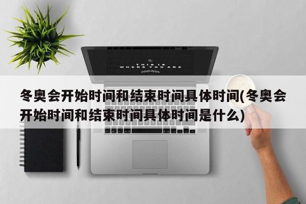 冬奥会开始时间和结束时间具体时间(冬奥会开始时间和结束时间具体时间是什么)