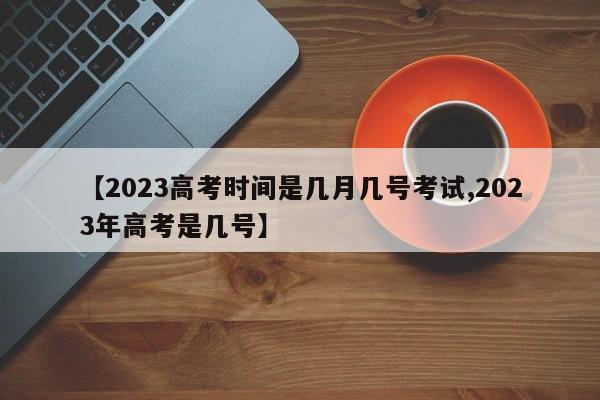 【2023高考时间是几月几号考试,2023年高考是几号】