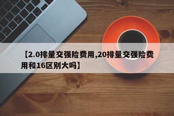 【2.0排量交强险费用,20排量交强险费用和16区别大吗】