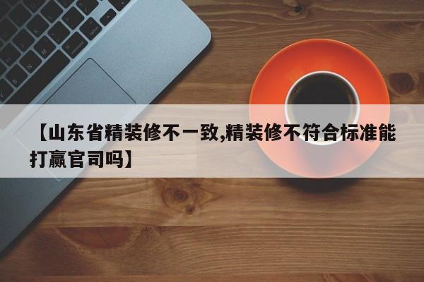 【山东省精装修不一致,精装修不符合标准能打赢官司吗】