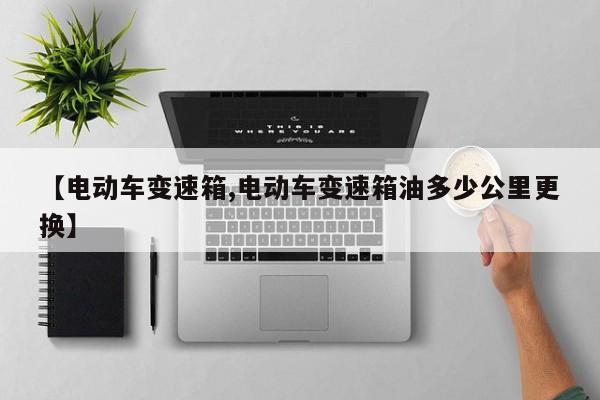 【电动车变速箱,电动车变速箱油多少公里更换】