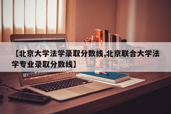 【北京大学法学录取分数线,北京联合大学法学专业录取分数线】