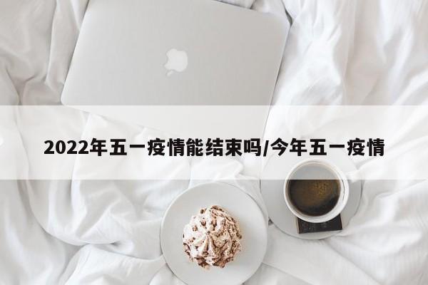 2022年五一疫情能结束吗/今年五一疫情