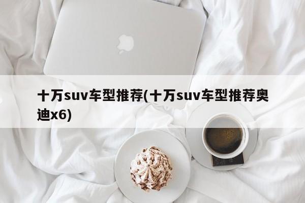 十万suv车型推荐(十万suv车型推荐奥迪x6)