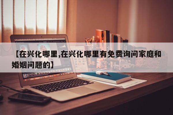 【在兴化哪里,在兴化哪里有免费询问家庭和婚姻问题的】