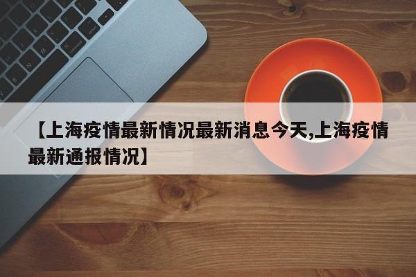 【上海疫情最新情况最新消息今天,上海疫情最新通报情况】