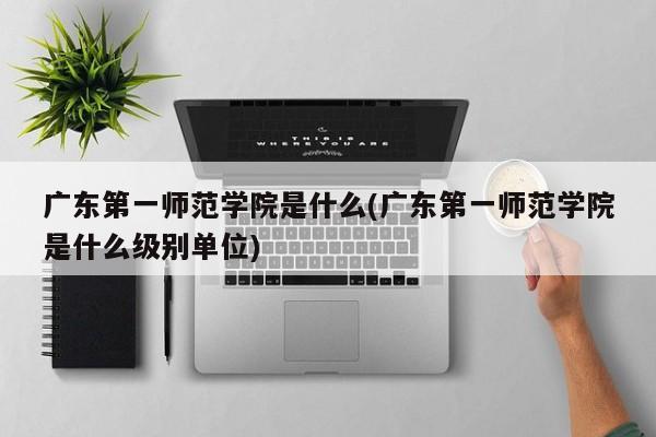 广东第一师范学院是什么(广东第一师范学院是什么级别单位)
