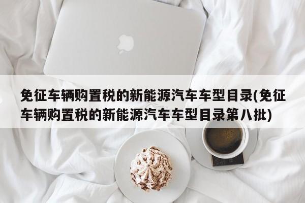 免征车辆购置税的新能源汽车车型目录(免征车辆购置税的新能源汽车车型目录第八批)